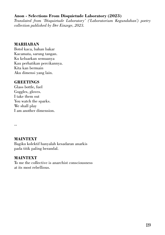 Anon - Selections From Disquietude Laboratory (2023)  Translated from “Disquictude Laboratory’ (‘Laboratorium Kegundahan’) poetry  collection published by Der Einzege, 2023.  MARHABAN Botol kaca, bahan bakar Kacamala, sarung tangan  Ku keluarkan semuanya  Kau perhatikan percikannya. Kita kan bermain  Aku dimensi yang lain.  GREETINGS| Glass bottle, fuel Goggles, gloves.  Ttake them out  You watch the sparks. We shall play  Tam another dimension.  MAINTEXT Bagiku kolekiif hanyalah kesadaran anarkis pada titk paling berandal.  MAINTEXT To me the collective is anarchist consciousness atits most rebellious  19 